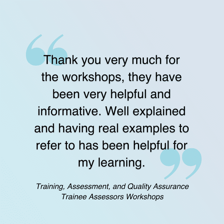 Quote: "Thank you very much for the workshops, they have been very helpful and informative. Well explained and having real examples to refer to has been helpful for my learning." Training, Assessment, and Quality Assurance - Trainee Assessors Workshops